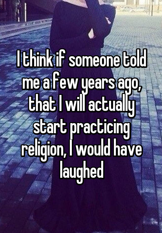 I think if someone told me a few years ago, that I will actually start practicing religion, I would have laughed