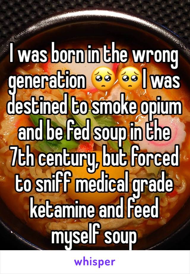 I was born in the wrong generation 🥺🥺I was destined to smoke opium and be fed soup in the 7th century, but forced to sniff medical grade ketamine and feed myself soup 