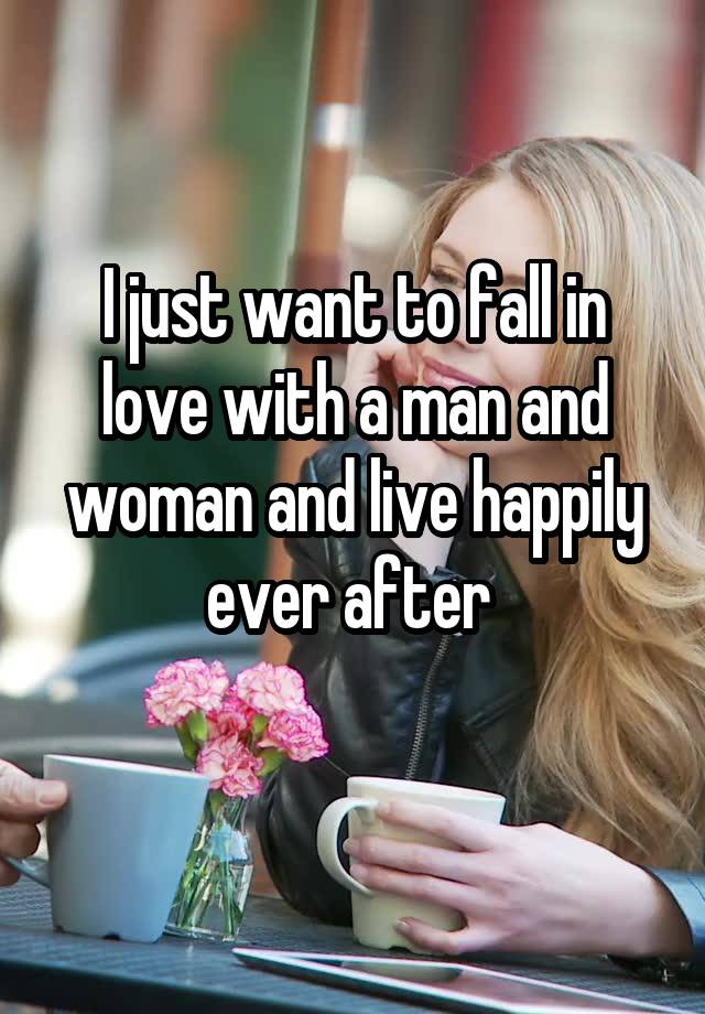 I just want to fall in love with a man and woman and live happily ever after 
