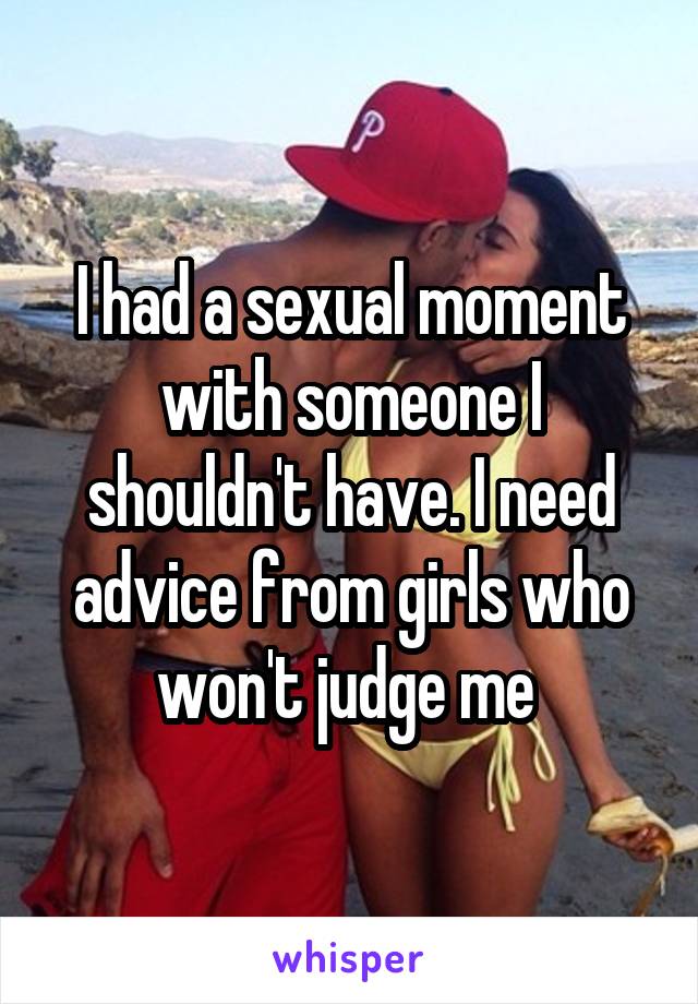 I had a sexual moment with someone I shouldn't have. I need advice from girls who won't judge me 