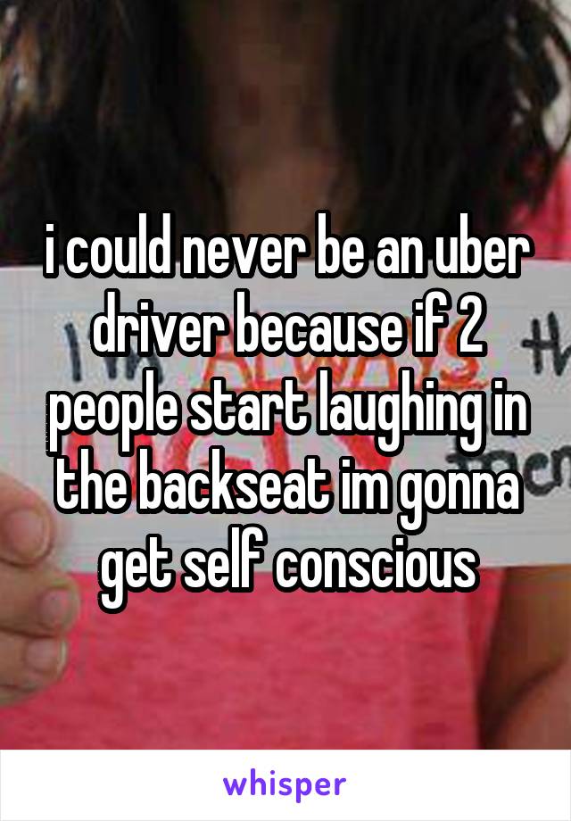 i could never be an uber driver because if 2 people start laughing in the backseat im gonna get self conscious