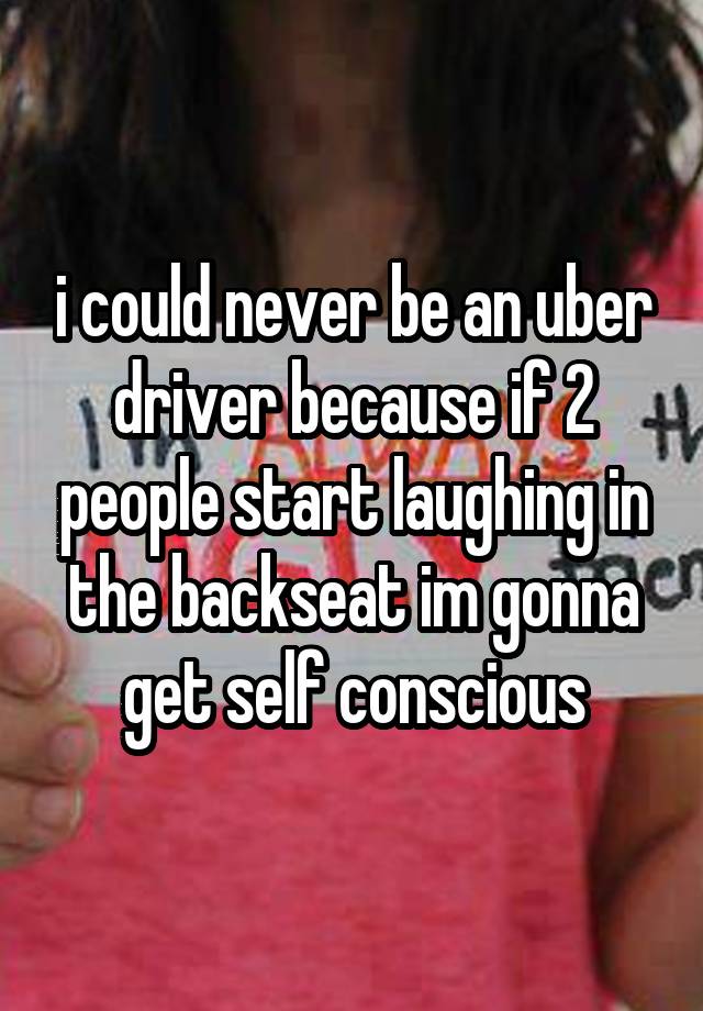 i could never be an uber driver because if 2 people start laughing in the backseat im gonna get self conscious