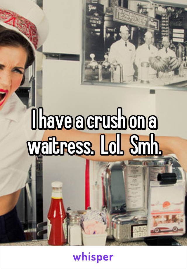 I have a crush on a waitress.  Lol.  Smh.