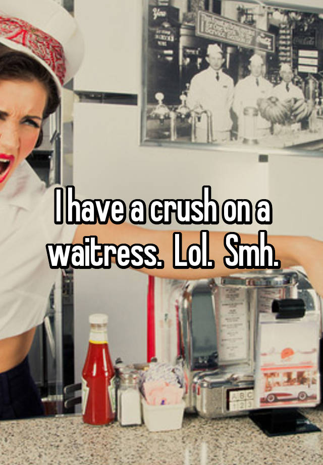 I have a crush on a waitress.  Lol.  Smh.