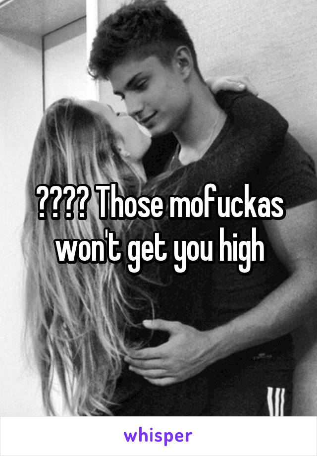 ???? Those mofuckas won't get you high