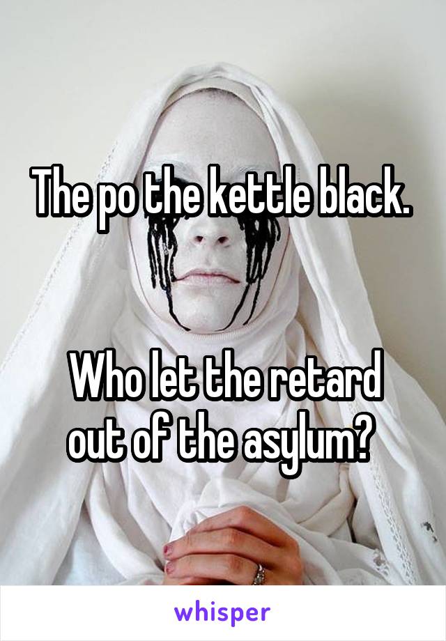 The po the kettle black.  

Who let the retard out of the asylum? 