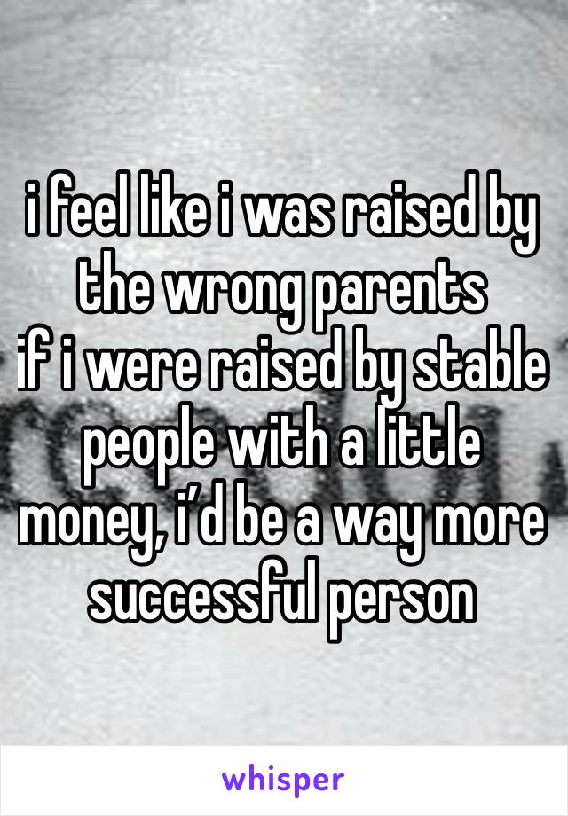 i feel like i was raised by the wrong parents
if i were raised by stable people with a little money, i’d be a way more successful person 