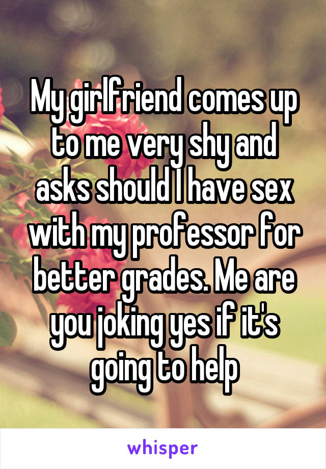 My girlfriend comes up to me very shy and asks should I have sex with my professor for better grades. Me are you joking yes if it's going to help