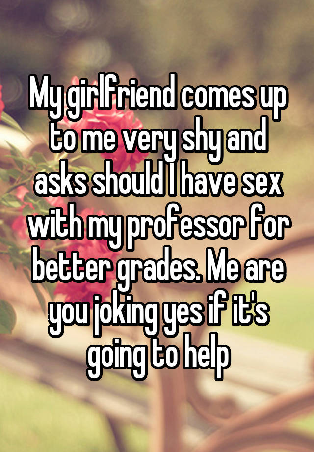 My girlfriend comes up to me very shy and asks should I have sex with my professor for better grades. Me are you joking yes if it's going to help