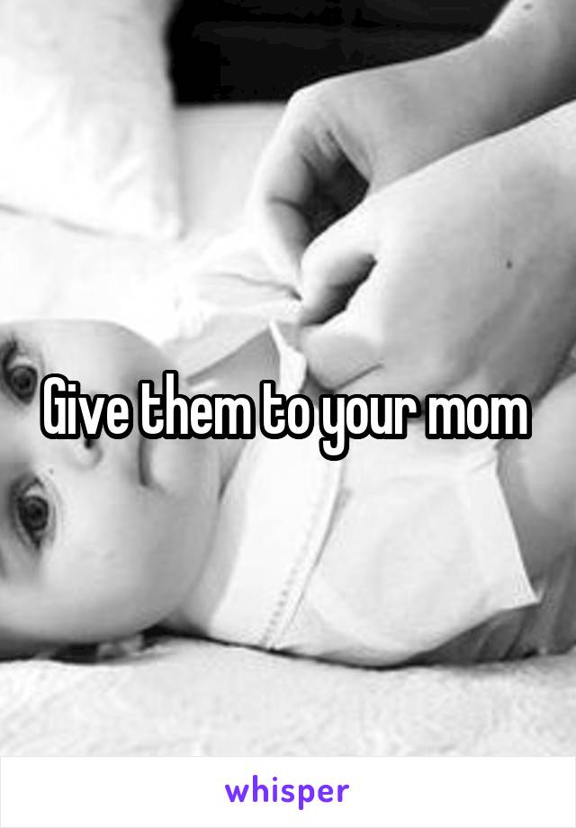 Give them to your mom 