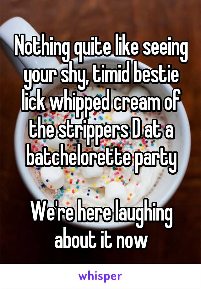 Nothing quite like seeing your shy, timid bestie lick whipped cream of the strippers D at a batchelorette party

We're here laughing about it now