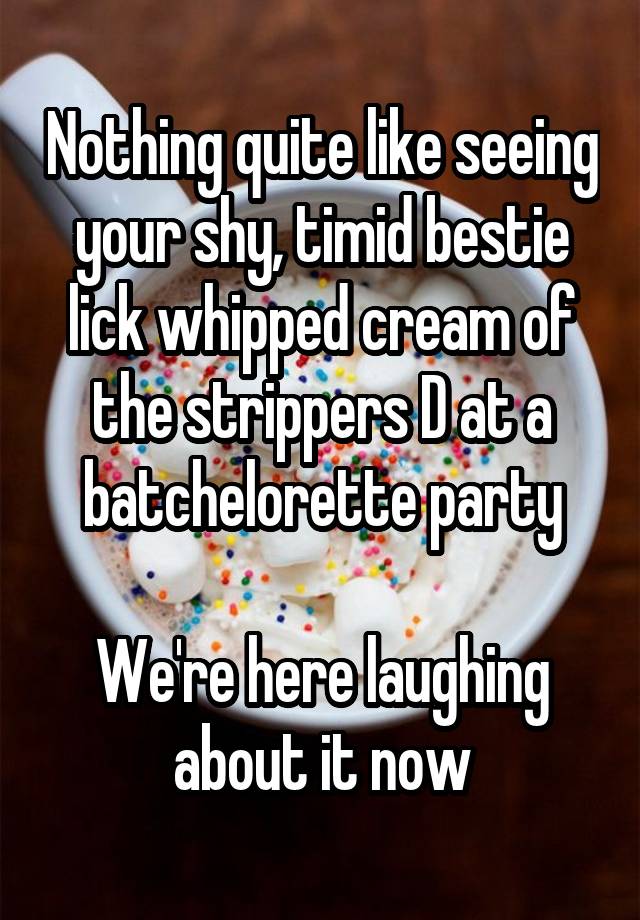 Nothing quite like seeing your shy, timid bestie lick whipped cream of the strippers D at a batchelorette party

We're here laughing about it now