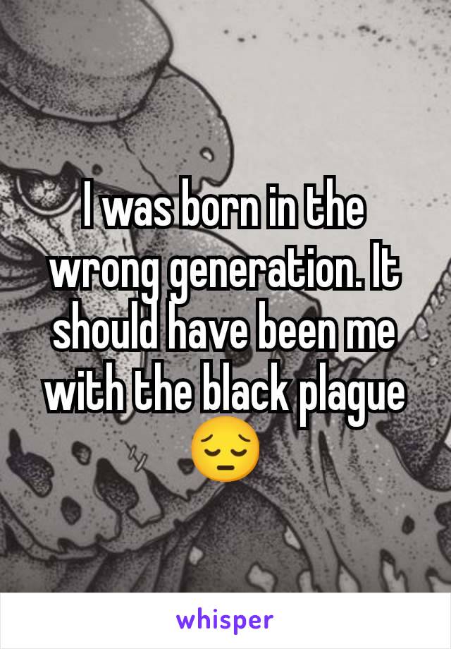 I was born in the wrong generation. It should have been me with the black plague 😔