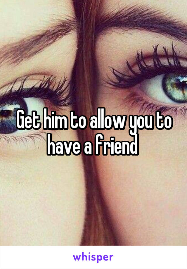 Get him to allow you to have a friend 