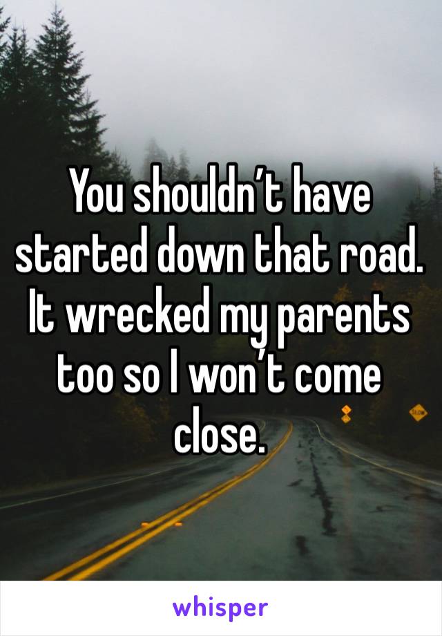 You shouldn’t have started down that road. It wrecked my parents too so I won’t come close. 