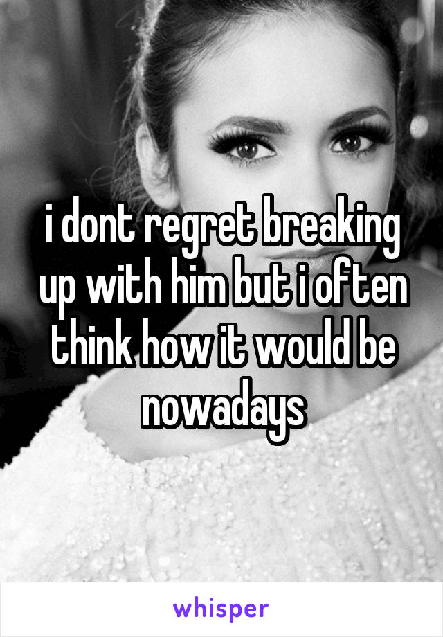 i dont regret breaking up with him but i often think how it would be nowadays