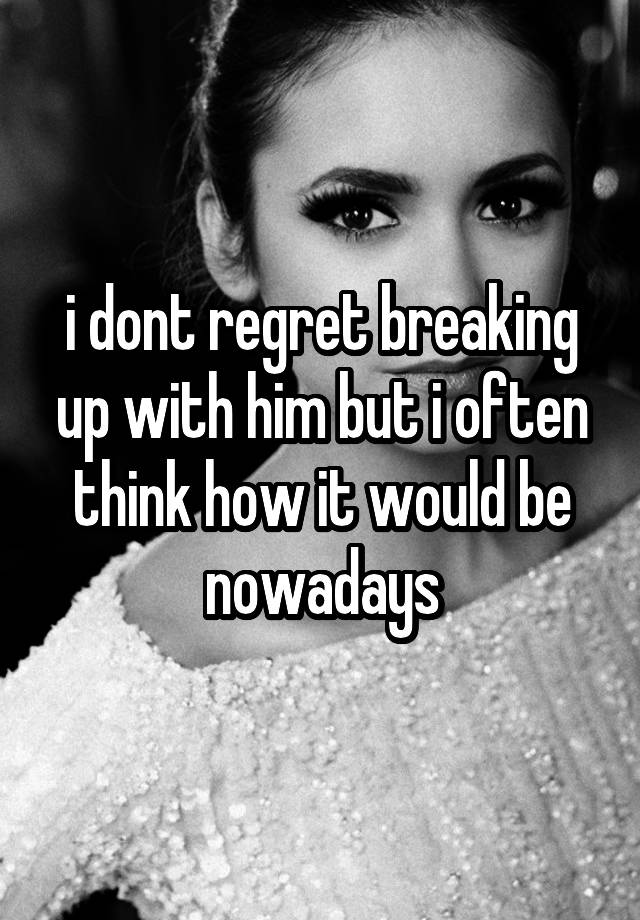 i dont regret breaking up with him but i often think how it would be nowadays