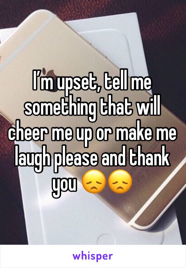 I’m upset, tell me something that will cheer me up or make me laugh please and thank you 😞😞