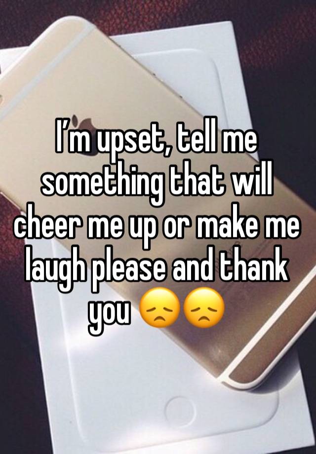 I’m upset, tell me something that will cheer me up or make me laugh please and thank you 😞😞