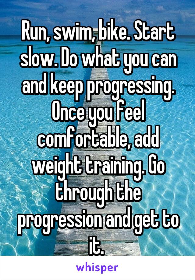 Run, swim, bike. Start slow. Do what you can and keep progressing. Once you feel comfortable, add weight training. Go through the progression and get to it. 