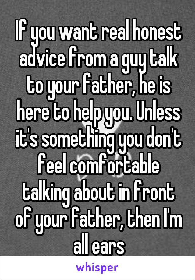 If you want real honest advice from a guy talk to your father, he is here to help you. Unless it's something you don't feel comfortable talking about in front of your father, then I'm all ears