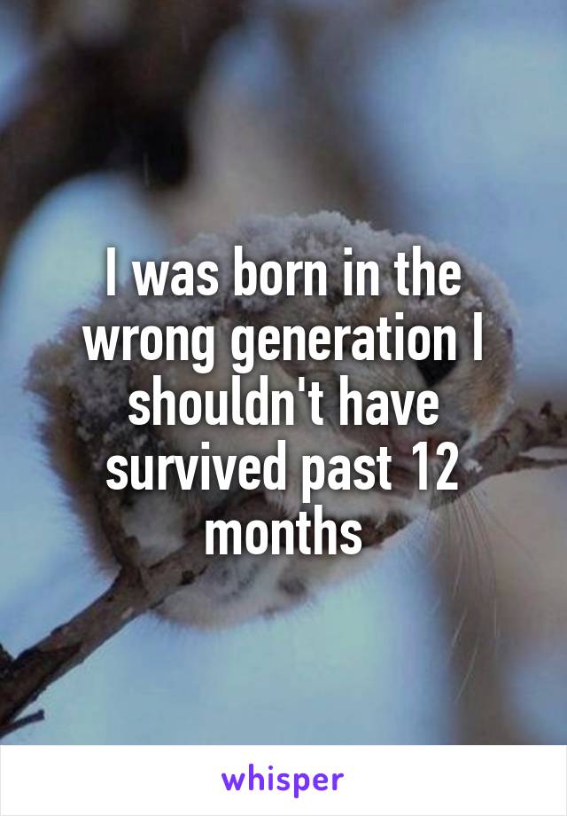 I was born in the wrong generation I shouldn't have survived past 12 months