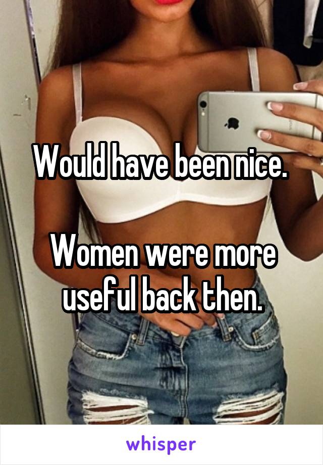 Would have been nice. 

Women were more useful back then.