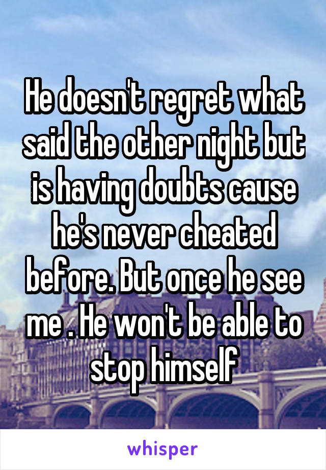 He doesn't regret what said the other night but is having doubts cause he's never cheated before. But once he see me . He won't be able to stop himself