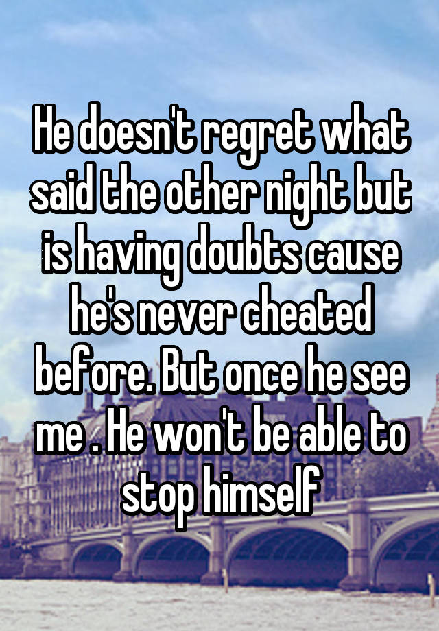 He doesn't regret what said the other night but is having doubts cause he's never cheated before. But once he see me . He won't be able to stop himself