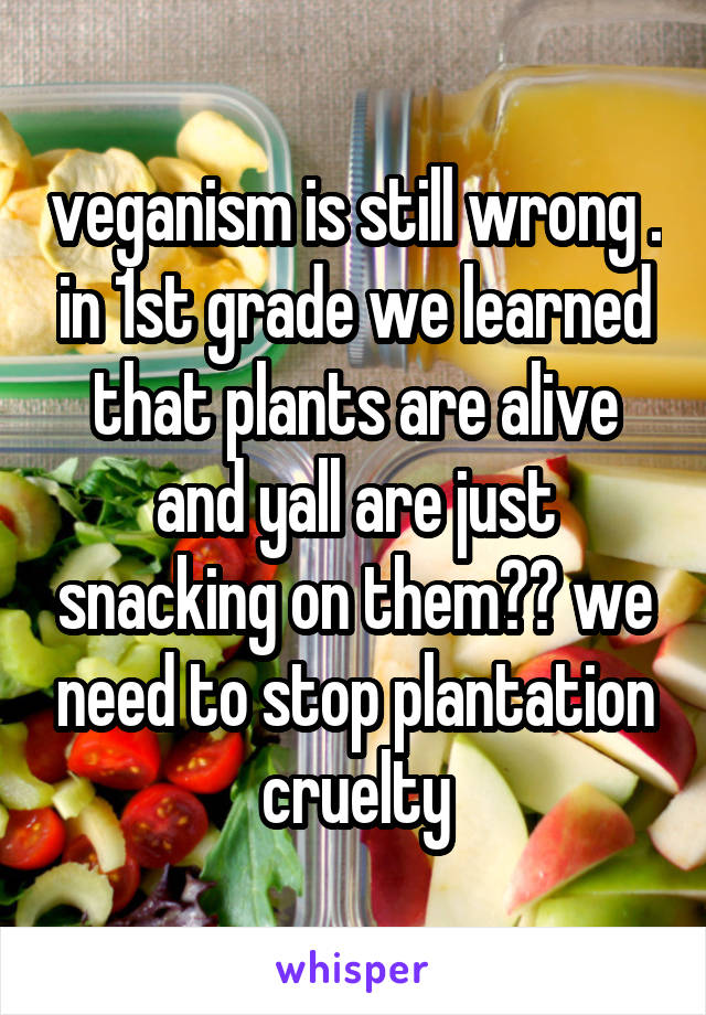 veganism is still wrong . in 1st grade we learned that plants are alive and yall are just snacking on them?? we need to stop plantation cruelty