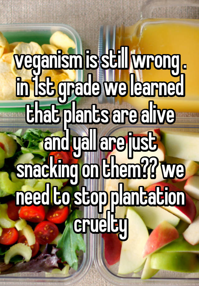 veganism is still wrong . in 1st grade we learned that plants are alive and yall are just snacking on them?? we need to stop plantation cruelty