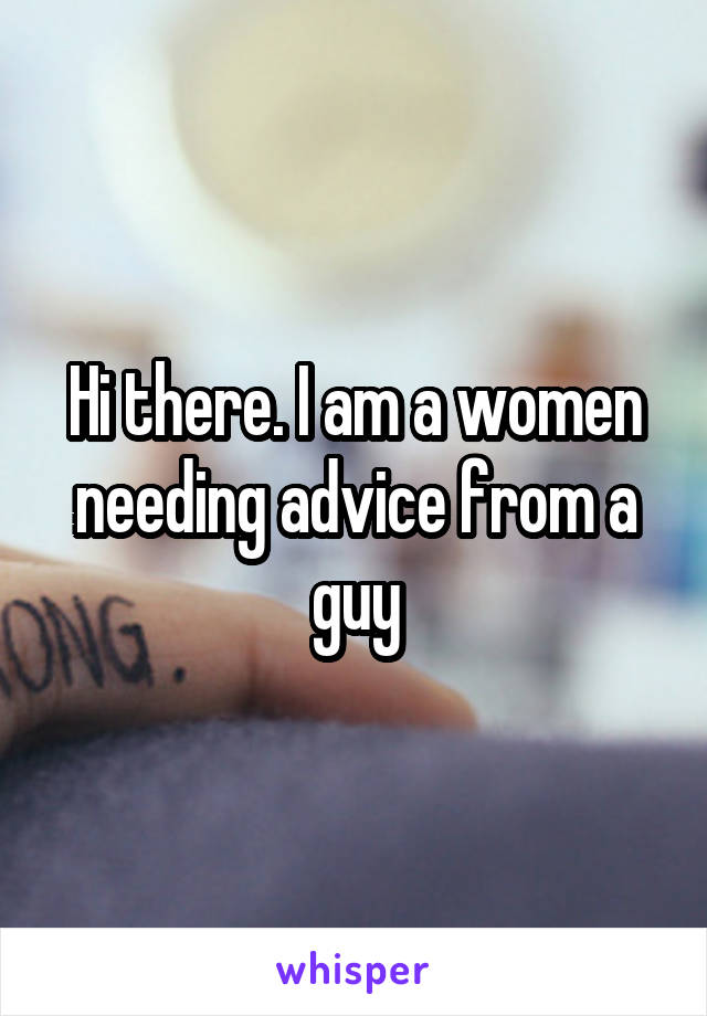 Hi there. I am a women needing advice from a guy