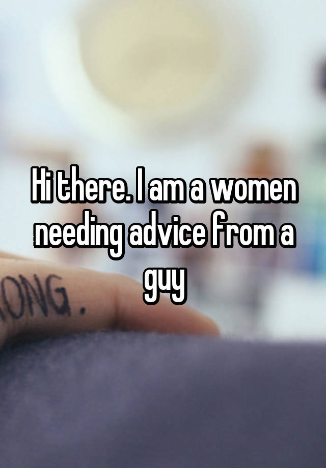 Hi there. I am a women needing advice from a guy