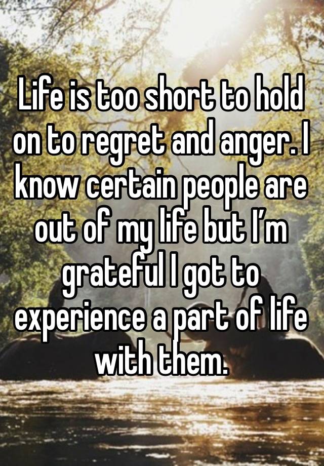 Life is too short to hold on to regret and anger. I know certain people are out of my life but I’m grateful I got to experience a part of life with them. 