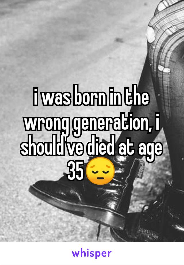 i was born in the wrong generation, i should've died at age 35😔