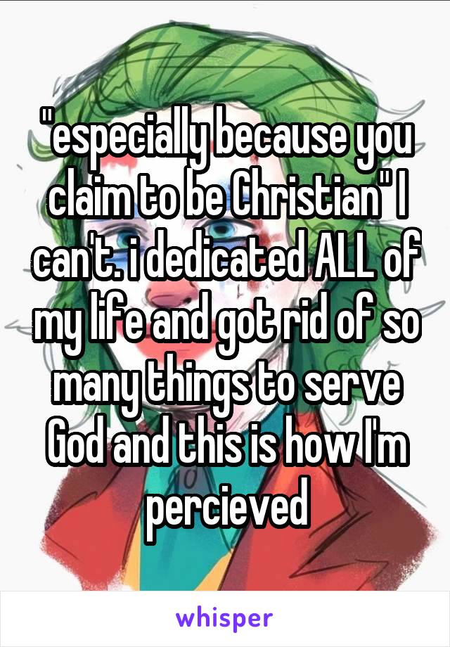 "especially because you claim to be Christian" I can't. i dedicated ALL of my life and got rid of so many things to serve God and this is how I'm percieved