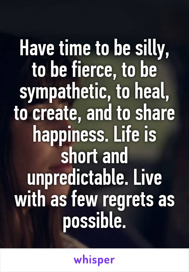 Have time to be silly, to be fierce, to be sympathetic, to heal, to create, and to share happiness. Life is short and unpredictable. Live with as few regrets as possible.