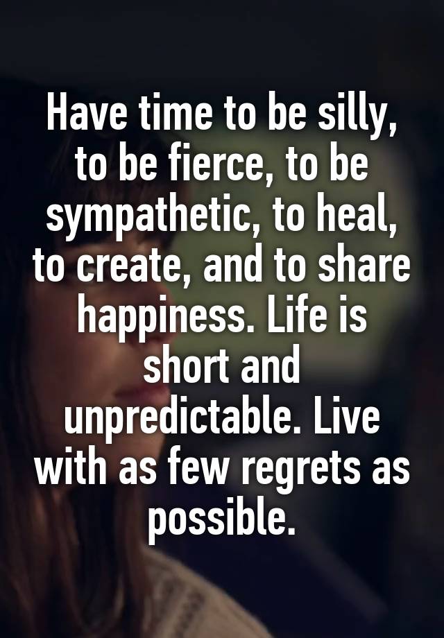 Have time to be silly, to be fierce, to be sympathetic, to heal, to create, and to share happiness. Life is short and unpredictable. Live with as few regrets as possible.