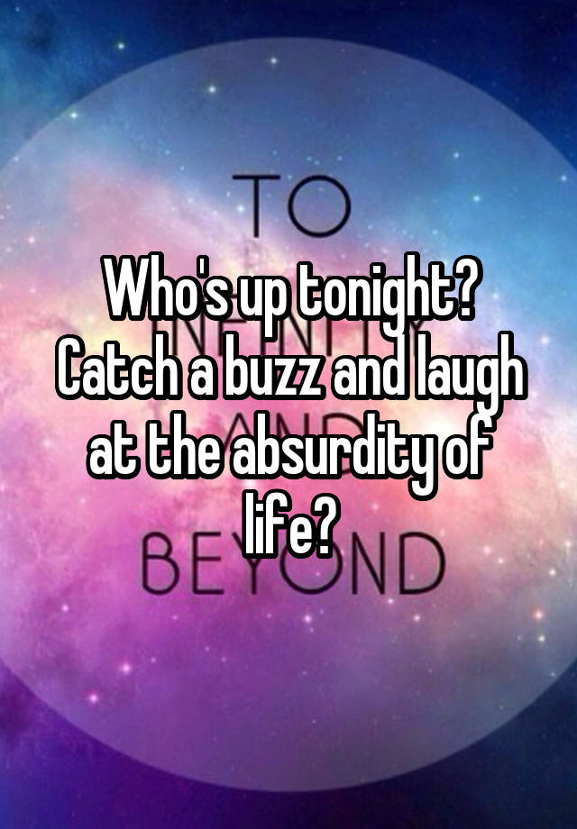 Who's up tonight? Catch a buzz and laugh at the absurdity of life?