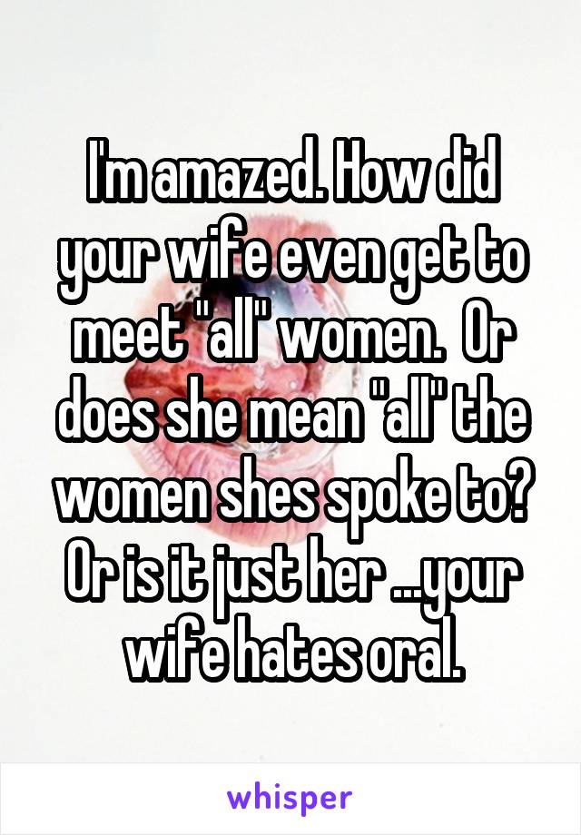 I'm amazed. How did your wife even get to meet "all" women.  Or does she mean "all" the women shes spoke to? Or is it just her ...your wife hates oral.