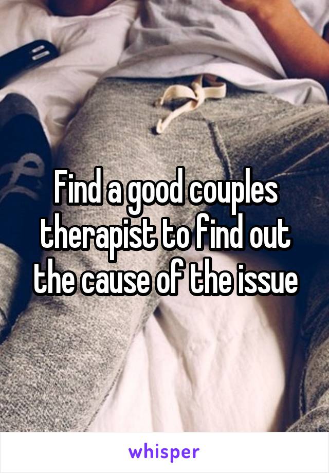 Find a good couples therapist to find out the cause of the issue