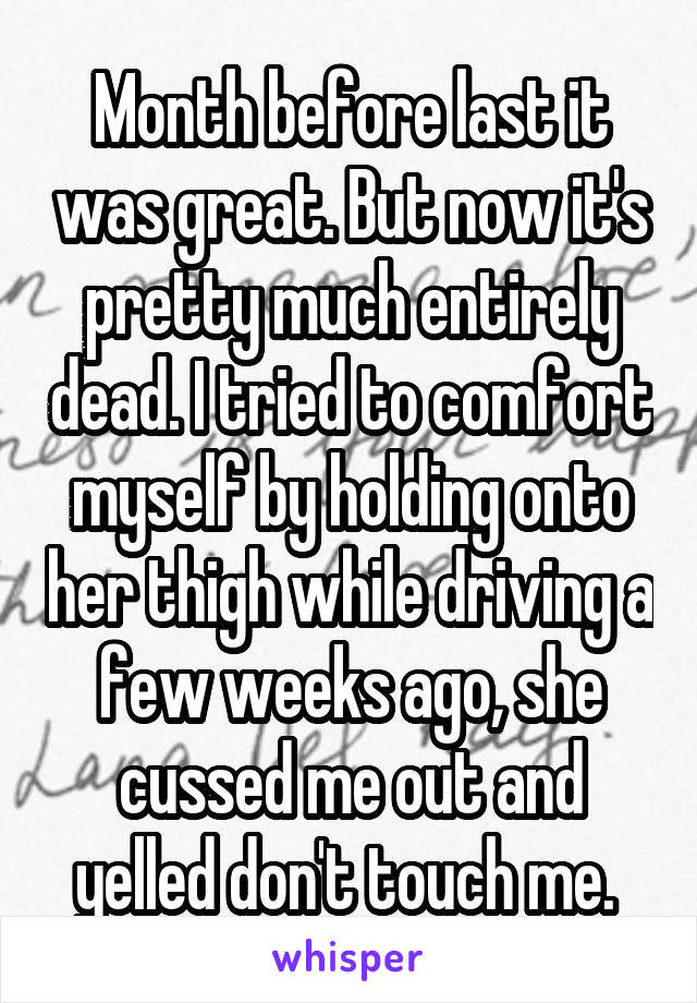 Month before last it was great. But now it's pretty much entirely dead. I tried to comfort myself by holding onto her thigh while driving a few weeks ago, she cussed me out and yelled don't touch me. 