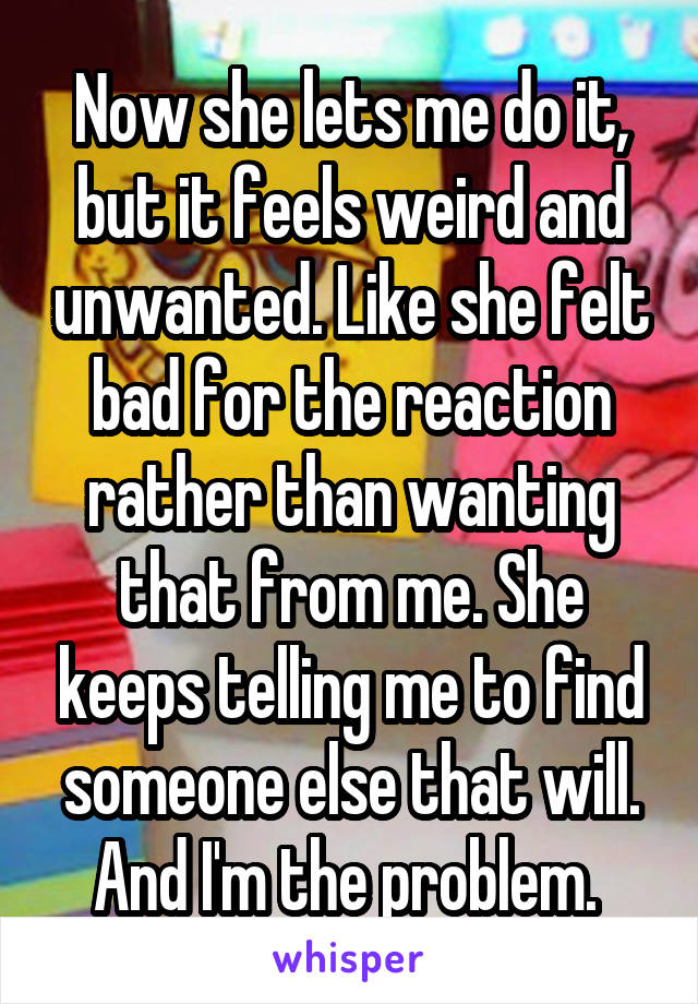 Now she lets me do it, but it feels weird and unwanted. Like she felt bad for the reaction rather than wanting that from me. She keeps telling me to find someone else that will. And I'm the problem. 