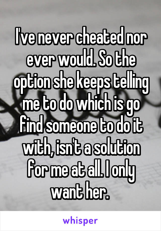 I've never cheated nor ever would. So the option she keeps telling me to do which is go find someone to do it with, isn't a solution for me at all. I only want her. 