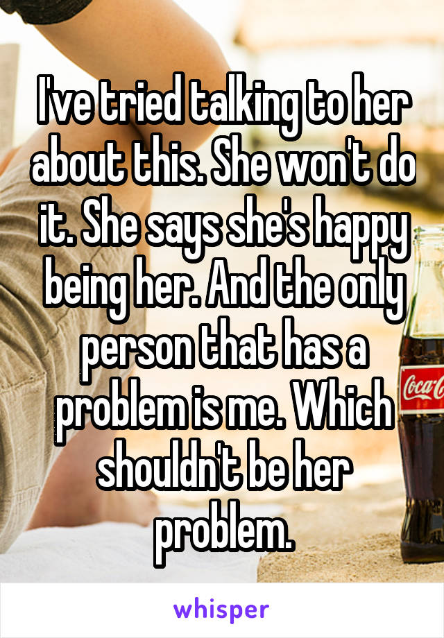 I've tried talking to her about this. She won't do it. She says she's happy being her. And the only person that has a problem is me. Which shouldn't be her problem.