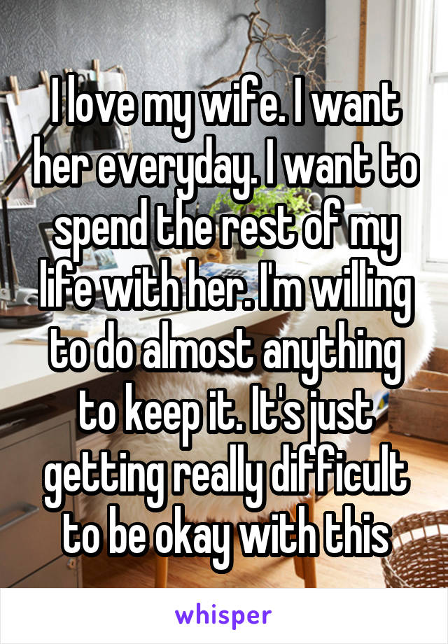 I love my wife. I want her everyday. I want to spend the rest of my life with her. I'm willing to do almost anything to keep it. It's just getting really difficult to be okay with this