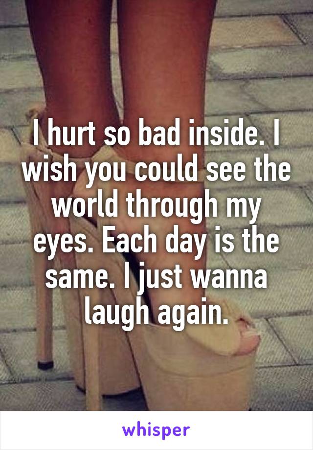 I hurt so bad inside. I wish you could see the world through my eyes. Each day is the same. I just wanna laugh again.