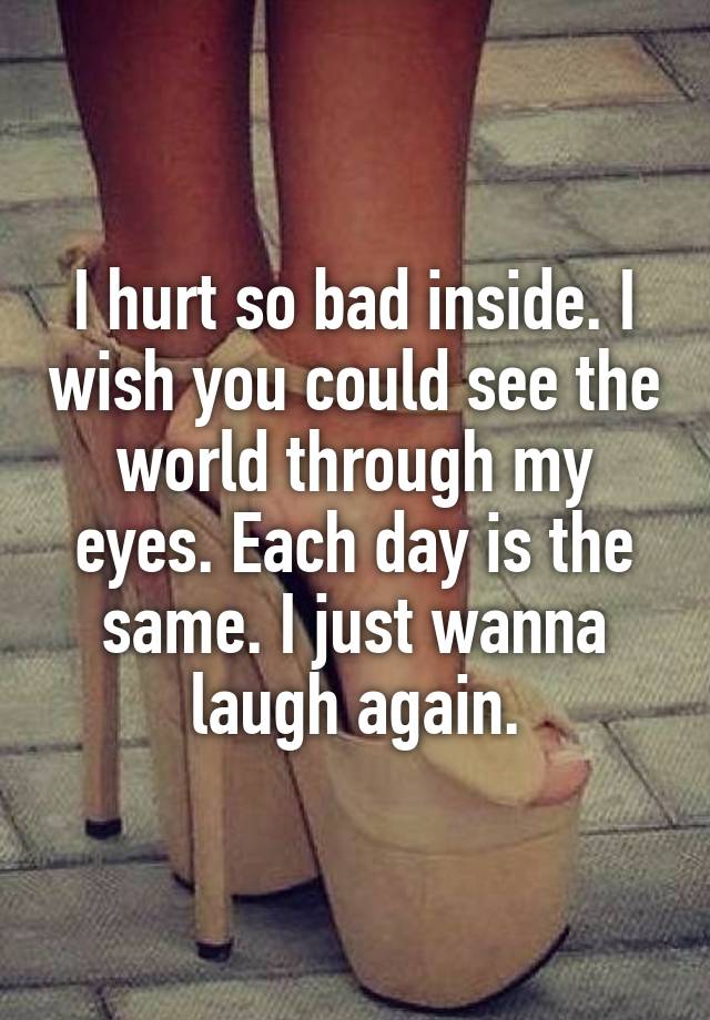 I hurt so bad inside. I wish you could see the world through my eyes. Each day is the same. I just wanna laugh again.