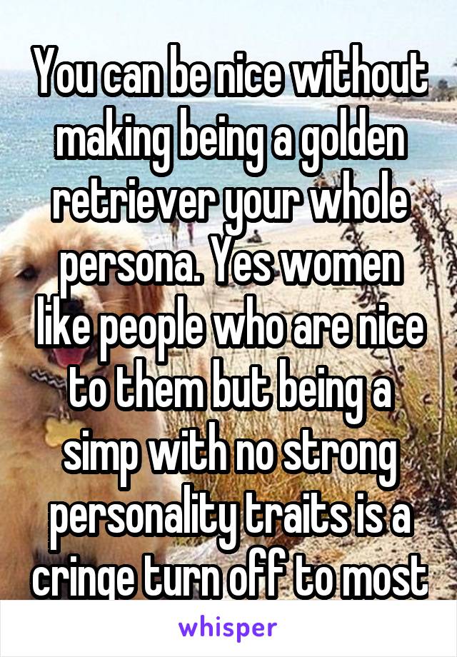 You can be nice without making being a golden retriever your whole persona. Yes women like people who are nice to them but being a simp with no strong personality traits is a cringe turn off to most