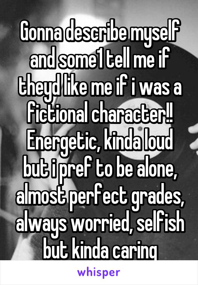 Gonna describe myself and some1 tell me if theyd like me if i was a fictional character!!
Energetic, kinda loud but i pref to be alone, almost perfect grades, always worried, selfish but kinda caring